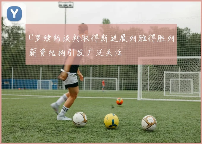C罗续约谈判取得新进展利雅得胜利薪资结构引发广泛关注