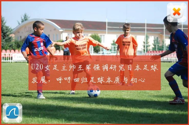 U20女足主帅王军强调研究日本足球发展，呼吁回归足球本质与初心