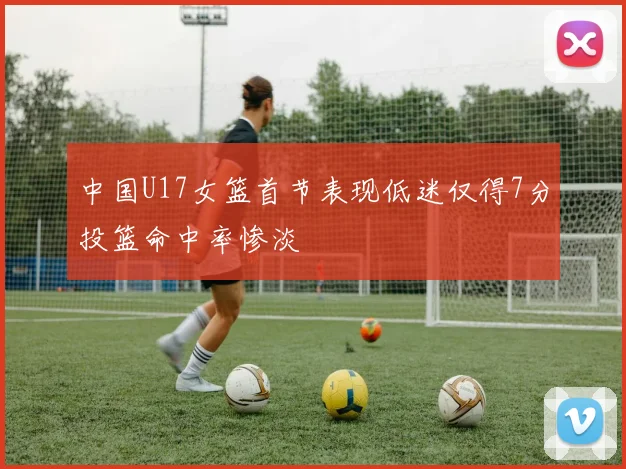 中国U17女篮首节表现低迷仅得7分投篮命中率惨淡